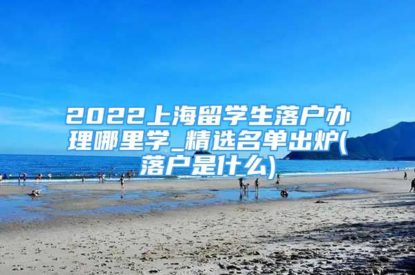 2022上海留學生落戶辦理哪里學_精選名單出爐(落戶是什么)