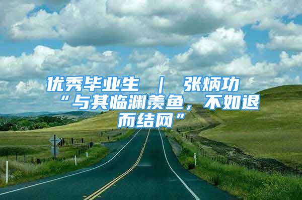 優(yōu)秀畢業(yè)生 ｜ 張炳功“與其臨淵羨魚，不如退而結(jié)網(wǎng)”