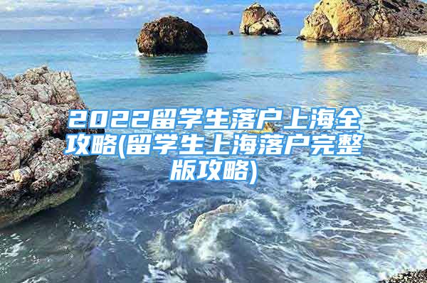 2022留學(xué)生落戶上海全攻略(留學(xué)生上海落戶完整版攻略)