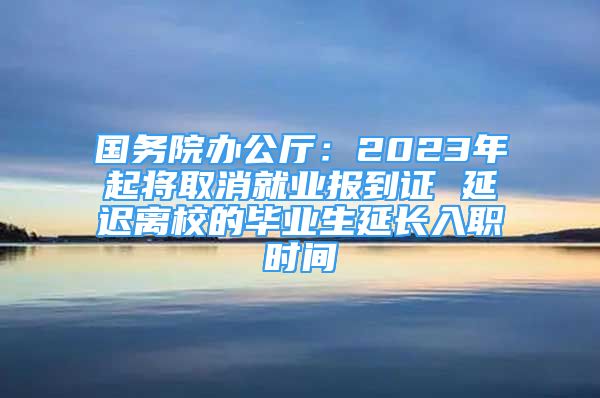 國務院辦公廳：2023年起將取消就業(yè)報到證 延遲離校的畢業(yè)生延長入職時間