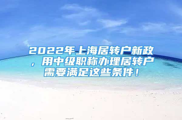 2022年上海居轉(zhuǎn)戶新政，用中級(jí)職稱辦理居轉(zhuǎn)戶需要滿足這些條件！