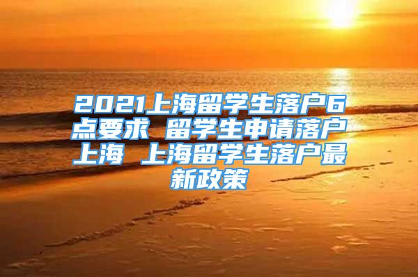 2021上海留學(xué)生落戶6點要求 留學(xué)生申請落戶上海 上海留學(xué)生落戶最新政策