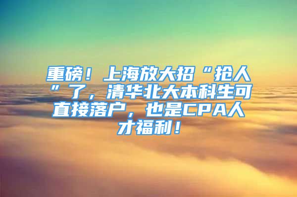 重磅！上海放大招“搶人”了，清華北大本科生可直接落戶，也是CPA人才福利！