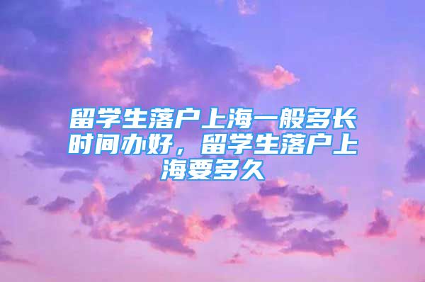 留學生落戶上海一般多長時間辦好，留學生落戶上海要多久