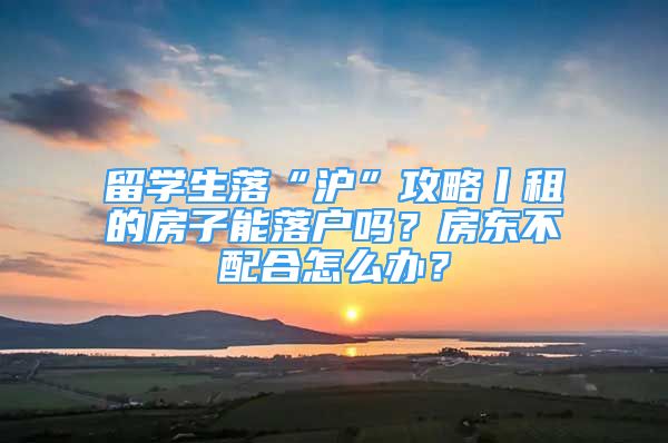 留學(xué)生落“滬”攻略丨租的房子能落戶嗎？房東不配合怎么辦？