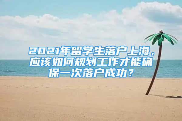 2021年留學(xué)生落戶上海，應(yīng)該如何規(guī)劃工作才能確保一次落戶成功？