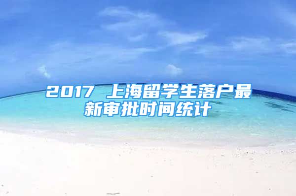 2017 上海留學(xué)生落戶最新審批時間統(tǒng)計