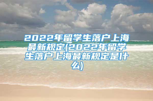 2022年留學(xué)生落戶上海最新規(guī)定(2022年留學(xué)生落戶上海最新規(guī)定是什么)