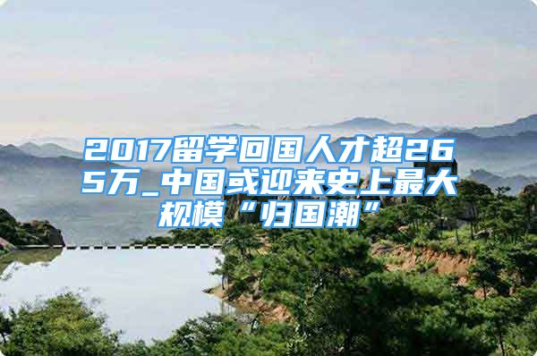 2017留學(xué)回國人才超265萬_中國或迎來史上最大規(guī)模“歸國潮”