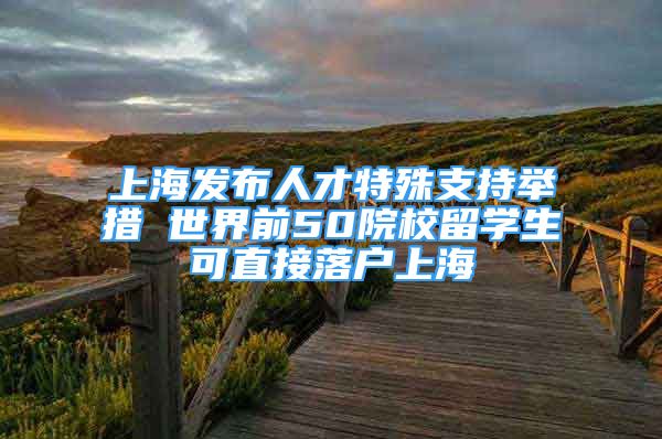 上海發(fā)布人才特殊支持舉措 世界前50院校留學(xué)生可直接落戶上海