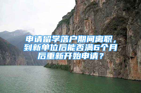 申請留學(xué)落戶期間離職，到新單位后能否滿6個月后重新開始申請？