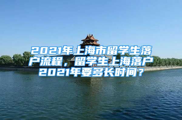 2021年上海市留學(xué)生落戶流程，留學(xué)生上海落戶2021年要多長(zhǎng)時(shí)間？