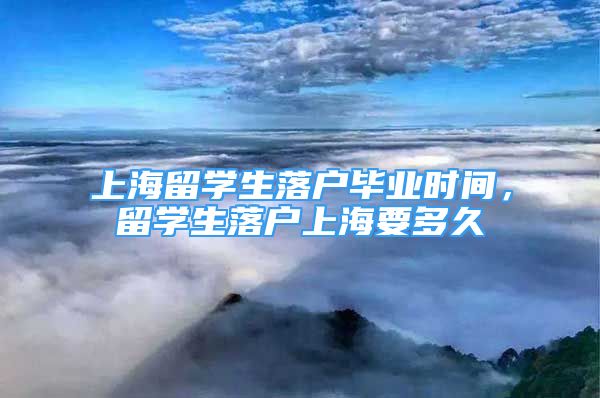 上海留學(xué)生落戶畢業(yè)時間，留學(xué)生落戶上海要多久