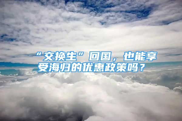 “交換生”回國，也能享受海歸的優(yōu)惠政策嗎？