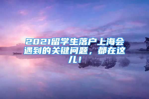 2021留學生落戶上海會遇到的關鍵問題，都在這兒！