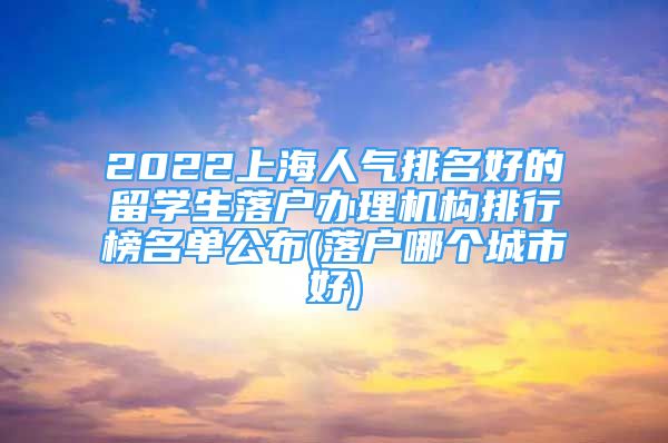 2022上海人氣排名好的留學生落戶辦理機構(gòu)排行榜名單公布(落戶哪個城市好)