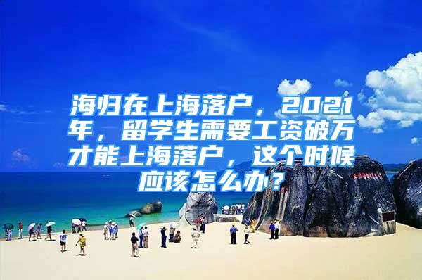 海歸在上海落戶(hù)，2021年，留學(xué)生需要工資破萬(wàn)才能上海落戶(hù)，這個(gè)時(shí)候應(yīng)該怎么辦？