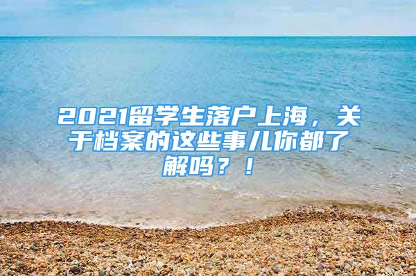 2021留學(xué)生落戶(hù)上海，關(guān)于檔案的這些事兒你都了解嗎？！