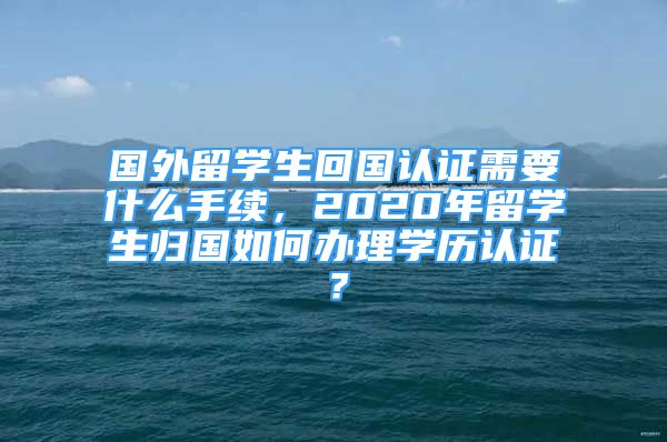 國外留學(xué)生回國認(rèn)證需要什么手續(xù)，2020年留學(xué)生歸國如何辦理學(xué)歷認(rèn)證？