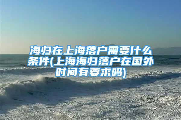 海歸在上海落戶需要什么條件(上海海歸落戶在國外時間有要求嗎)