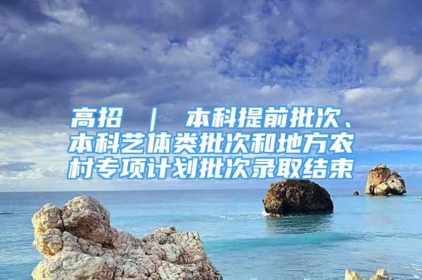 高招 ｜ 本科提前批次、本科藝體類批次和地方農(nóng)村專項計劃批次錄取結束