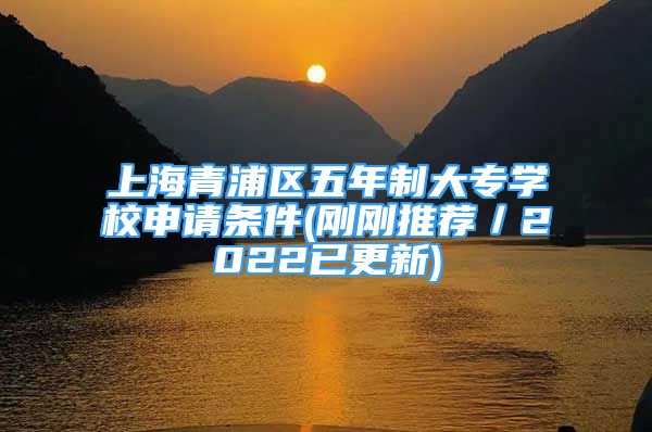 上海青浦區(qū)五年制大專學校申請條件(剛剛推薦／2022已更新)