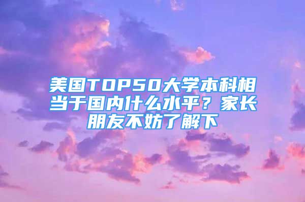 美國TOP50大學(xué)本科相當(dāng)于國內(nèi)什么水平？家長朋友不妨了解下