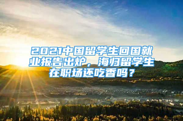 2021中國留學(xué)生回國就業(yè)報(bào)告出爐，海歸留學(xué)生在職場還吃香嗎？