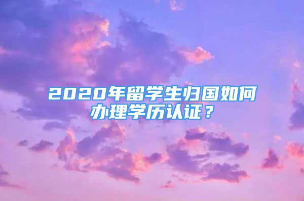 2020年留學(xué)生歸國如何辦理學(xué)歷認證？