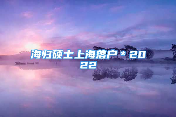 海歸碩士上海落戶＊2022