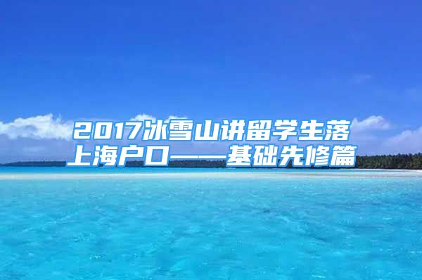 2017冰雪山講留學(xué)生落上海戶口——基礎(chǔ)先修篇