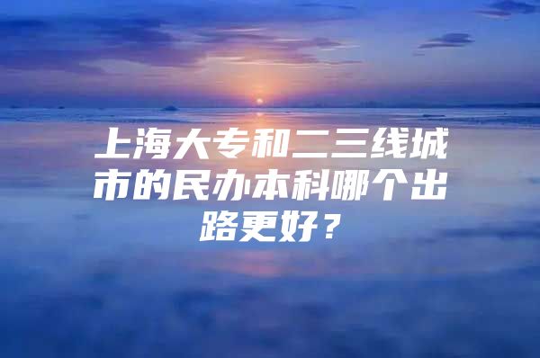 上海大專和二三線城市的民辦本科哪個(gè)出路更好？