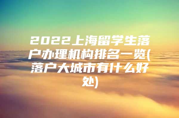 2022上海留學(xué)生落戶辦理機(jī)構(gòu)排名一覽(落戶大城市有什么好處)