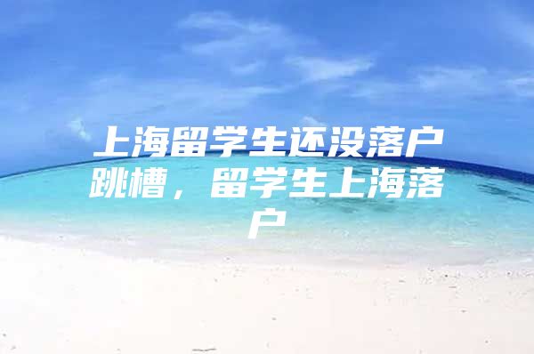 上海留學生還沒落戶跳槽，留學生上海落戶