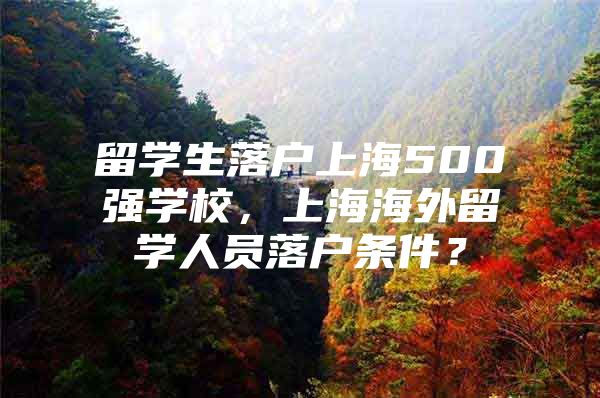 留學(xué)生落戶上海500強(qiáng)學(xué)校，上海海外留學(xué)人員落戶條件？