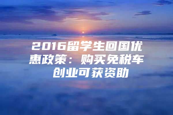 2016留學(xué)生回國優(yōu)惠政策：購買免稅車 創(chuàng)業(yè)可獲資助