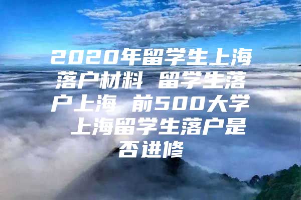 2020年留學(xué)生上海落戶材料 留學(xué)生落戶上海 前500大學(xué) 上海留學(xué)生落戶是否進(jìn)修