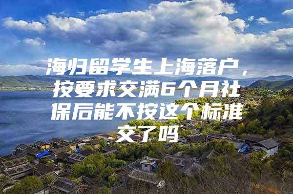 海歸留學生上海落戶，按要求交滿6個月社保后能不按這個標準交了嗎