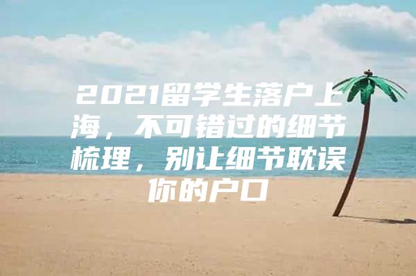 2021留學(xué)生落戶上海，不可錯過的細節(jié)梳理，別讓細節(jié)耽誤你的戶口