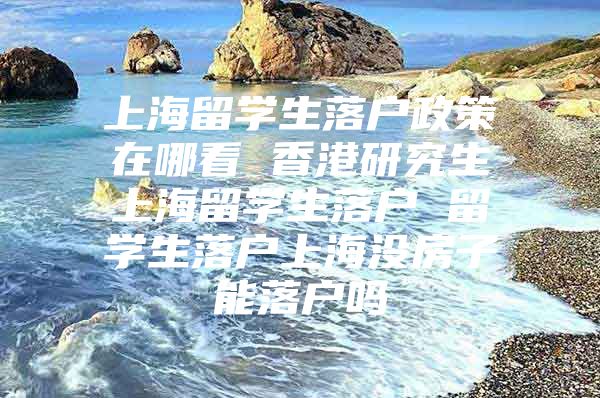 上海留學(xué)生落戶政策在哪看 香港研究生上海留學(xué)生落戶 留學(xué)生落戶上海沒房子能落戶嗎