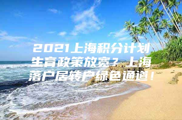 2021上海積分計劃生育政策放寬？上海落戶居轉(zhuǎn)戶綠色通道！