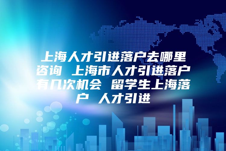 上海人才引進落戶去哪里咨詢 上海市人才引進落戶有幾次機會 留學生上海落戶 人才引進