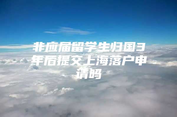 非應(yīng)屆留學(xué)生歸國(guó)3年后提交上海落戶申請(qǐng)嗎