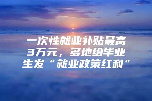 一次性就業(yè)補(bǔ)貼最高3萬(wàn)元，多地給畢業(yè)生發(fā)“就業(yè)政策紅利”