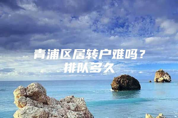 青浦區(qū)居轉(zhuǎn)戶難嗎？排隊(duì)多久