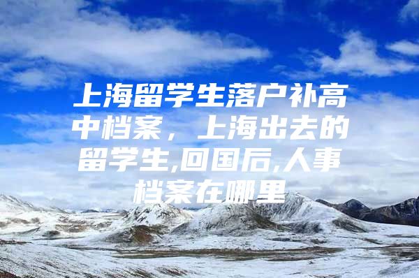 上海留學生落戶補高中檔案，上海出去的留學生,回國后,人事檔案在哪里