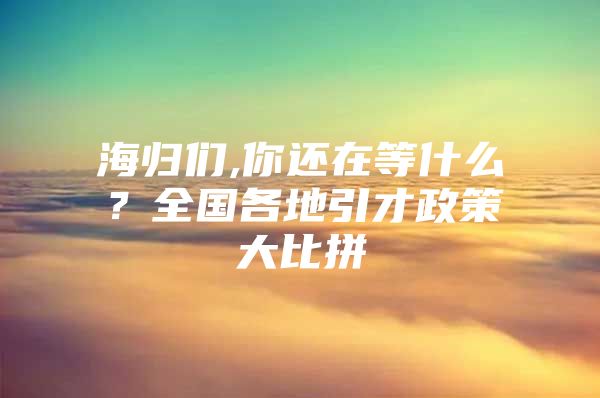 海歸們,你還在等什么？全國(guó)各地引才政策大比拼