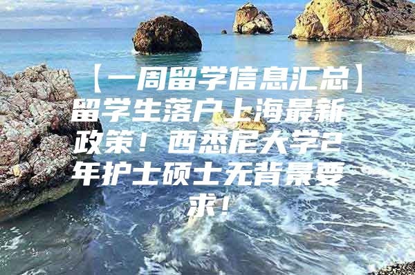 【一周留學信息匯總】留學生落戶上海最新政策！西悉尼大學2年護士碩士無背景要求！