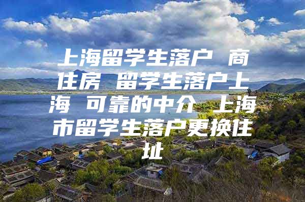 上海留學(xué)生落戶 商住房 留學(xué)生落戶上海 可靠的中介 上海市留學(xué)生落戶更換住址