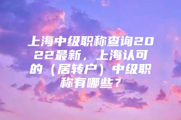 上海中級職稱查詢2022最新，上海認(rèn)可的（居轉(zhuǎn)戶）中級職稱有哪些？